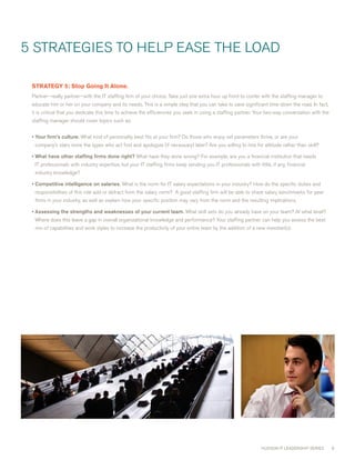 5 STRATEGIES TO HELP EASE THE LOAD

 STRATEGY5:StopGoingItAlone.
 Partner—really partner—with the IT staffing firm of your choice. Take just one extra hour up front to confer with the staffing manager to
 educate him or her on your company and its needs. This is a simple step that you can take to save significant time down the road. In fact,
 it is critical that you dedicate this time to achieve the efficiencies you seek in using a staffing partner. Your two-way conversation with the
 staffing manager should cover topics such as:


 • Your firm’s culture. what kind of personality best fits at your firm? Do those who enjoy set parameters thrive, or are your
  company’s stars more the types who act first and apologize (if necessary) later? Are you willing to hire for attitude rather than skill?

 • What have other staffing firms done right? what have they done wrong? For example, are you a financial institution that needs
  IT professionals with industry expertise, but your IT staffing firms keep sending you IT professionals with little, if any, financial
  industry knowledge?

 • Competitive intelligence on salaries. what is the norm for IT salary expectations in your industry? How do the specific duties and
  responsibilities of this role add or detract from the salary norm? A good staffing firm will be able to share salary benchmarks for peer
  firms in your industry, as well as explain how your specific position may vary from the norm and the resulting implications.

 • Assessing the strengths and weaknesses of your current team. what skill sets do you already have on your team? At what level?
  where does this leave a gap in overall organizational knowledge and performance? Your staffing partner can help you assess the best
  mix of capabilities and work styles to increase the productivity of your entire team by the addition of a new member(s).




                                                                                                                 HUDSON IT LEADERSHIP SERIES       9
 
