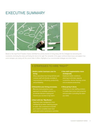 ExEcUTIvE SUmmARY




Based on this input from IT leaders, Hudson identified four primary barriers to hiring, along with five strategies for overcoming the
constraints, minimizing the stress and finding the time to hire right. The remainder of this paper confronts these issues and explains how
some managers are coping with the current state of affairs. Highlights of our recommended strategies are shown below.




                                             5 STRATEGIES TO HIRE “RIGHT”

                                             1 uildabetterbusinesscasefor
                                               B                                                 4 sestaffaugmentationmore
                                                                                                   U
                                               hiring.                                            strategically.
                                               Show executives how hiring full-time and            Implement better workforce
                                               contract staff will directly correlate to           planning to eliminate capacity
                                               improvements in efficiency, productivity            constraints, shorten learning curves
                                               and profitability.                                  and accelerate productivity.

                                             2 treamlineyourhiringprocesses.
                                               S                                                 5 topgoingitalone.
                                                                                                   S
                                               Become more proactive in your                       Invest time to train staffing vendors
                                               approach to candidate selection to                  to enable them to be more proactive
                                               accelerate decision-making and                      and accurate in providing the talent
                                               improve your access to top talent.                  you need.

                                             3 tartwiththe“BigRocks.”
                                               S
                                               Approach task management more
                                               intelligently by better matching people
                                               to tasks. Use contractors to backfill
                                               your need to complete lower level
                                               work and routine maintenance activities.




                                                                                                                  HUDSON IT LEADERSHIP SERIES   
 