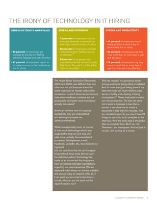 THE IRONY OF TEcHNOLOGY IN IT HIRING
STRESSINTODAY’SWORKPLACE                   STRESSANDOVERWORK                          STRESSANDPRODUCTIVITY


                                              • 34percent of employees cite too
                                                many job demands or overwork as             • 40percent of employees report
                                                their most common cause of stress.            losing an hour or more a day in
                                                                                              productivity due to stress.
                                              • 66percent of employees who feel
•  5percent of employees are
  5                                             overworked report feeling nervous           • 0percent of employees say they
                                                                                              2
  stressed to the point of feeling              or stressed. 4                                miss more than six work days a year
  extremely fatigued and out of control.                                                      due to stress.
                                              • 26percent of employees felt
• 42percent of employees report an             overwhelmed by the amount of work           • 25percent of employees say they
  increase in errors in their workplaces        they had in the past  months either          come to work five or more days a
  due to stress.                                often or very often.                          year too stressed to be effective.




                                           The recent Great Recession (December         This has resulted in a pervasive sense
                                           2007-June 2009) was different than any       among workers of being utterly inundated.
                                           other and not just because it was the        And it’s more than just feeling there’s too
                                           worst recession on record: unlike other      little time to do too much—there’s a real
                                           recessions, in which American productivity   sense of futility and a feeling of being
                                           rises when workforce numbers are cut,        incompetent:** These tools exist to make
                                           productivity during the recent recession     me more productive. The tool can allow
                                           actually decreased.*                         me to send a message in less than a
                                                                                        minute; it can allow me to create a
                                           American workers have hit capacity.          document in less than five minutes. Yet I
                                           Companies truly are understaffed             am not able to get it to you now. I have 25
                                           and existing employees are                   things on my to-do list to complete in the
                                           utterly overwhelmed.                         next hour. Yet if the tools exist, I should be
                                                                                        able to complete them. But I can not.
                                           What’s exceptionally ironic, of course,      Therefore, I am inadequate. And not just at
                                           is how much technology—which was             my job: I am lacking as a human.
                                           supposed to help us work less and
                                           relax more—actually has exacerbated
                                           our stress. Smartphones, e-mail,
                                           Facebook, LinkedIn, etc., have become so
                                           ingrained
                                           into our daily lives that we can’t imagine
                                           living without these tools. But we can’t
                                           live with them either! Technology has
                                           made us so connected that employers
                                           have developed untenable expectations
                                           regarding our responsiveness. We are
                                           expected to be always on, always available
                                           and always ready to respond. After all, if
                                           I can send you an e-mail in less than a
                                           minute, why can you not send me the
                                           report I need in two?




                                                                                                      HUDSON IT LEADERSHIP SERIES        6
 