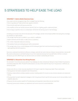 5 STRATEGIES TO HELP EASE THE LOAD

 STRATEGY1:BuildaBetterBusinessCase.
 If you need to hire but management says, “No—no budget,” show the following:
 • How hiring additional IT talent will eliminate capacity constraints.
 • How hiring the right talent will improve productivity.
 • How deadlines will be met—and the economic benefit to the firm of getting projects implemented faster.
 • How bringing in expertise—even on a contract basis—will shorten the learning curve for new technology.


 In building your business case, look for the hard costs of IT shortages, and then demonstrate the ROI of eliminating these shortages.
 For example, you might evaluate:
 • The average response time to problems in your network or application.
 • System downtime and the impact on sales, service or operations.
 • The number of help desk calls you’re receiving.
 • The backlog of work accumulating because staff is overwhelmed.
 • The average output of your current employees and the subsequent gains that could be achieved by bringing in the
  right supporting skills and experience.


 Executives understand how technical inefficiency increases costs and can result in the loss of clients, revenue and even internal staff.
 Be proactive and present a cost-benefit analysis to your firm’s leadership showing how hiring staff (either full-time or contract)
 will improve your firm’s ROI through cost reduction and/or an increase in productivity and revenue.


 STRATEGY2:StreamlineYourHiringProcess.
 As mentioned in one of the previously outlined hiring challenges, too many companies are taking too long to finalize hiring decisions
 and extend employment offers. The best IT professionals do not stay on the market for long. If your hiring process is inefficient, you
 will lose top talent.


 Instead, work with your human resources department to find ways to make the hiring process faster. These could include:
 • Having great job descriptions prepared for all critical positions.
 • creating a clearly defined candidate evaluation process, including systems for resume scoring, interview evaluation and assessment
  testing.
 • Providing better training to department managers on the hiring process (how to spot the best resumes, how to interview better, how to
  negotiate salary, etc.).
 • Preparing interview questions specific to IT professionals and having them ready before you ever need them.
 • Improving communication between your department and human resources to avoid bottlenecks.




                                                                                                              HUDSON IT LEADERSHIP SERIES   7
 