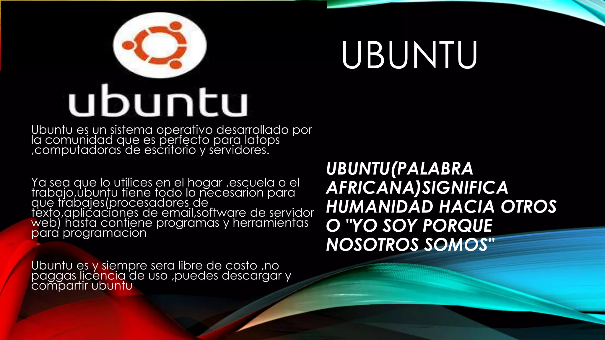 UBUNTU
Ubuntu es un sistema operativo desarrollado por
la comunidad que es perfecto para latops
,computadoras de escritorio y servidores.
Ya sea que lo utilices en el hogar ,escuela o el
trabajo,ubuntu tiene todo lo necesarion para
que trabajes(procesadores de
texto,aplicaciones de email,software de servidor
web) hasta contiene programas y herramientas
para programacion
Ubuntu es y siempre sera libre de costo ,no
paggas licencia de uso ,puedes descargar y
compartir ubuntu
UBUNTU(PALABRA
AFRICANA)SIGNIFICA
HUMANIDAD HACIA OTROS
O "YO SOY PORQUE
NOSOTROS SOMOS"
 