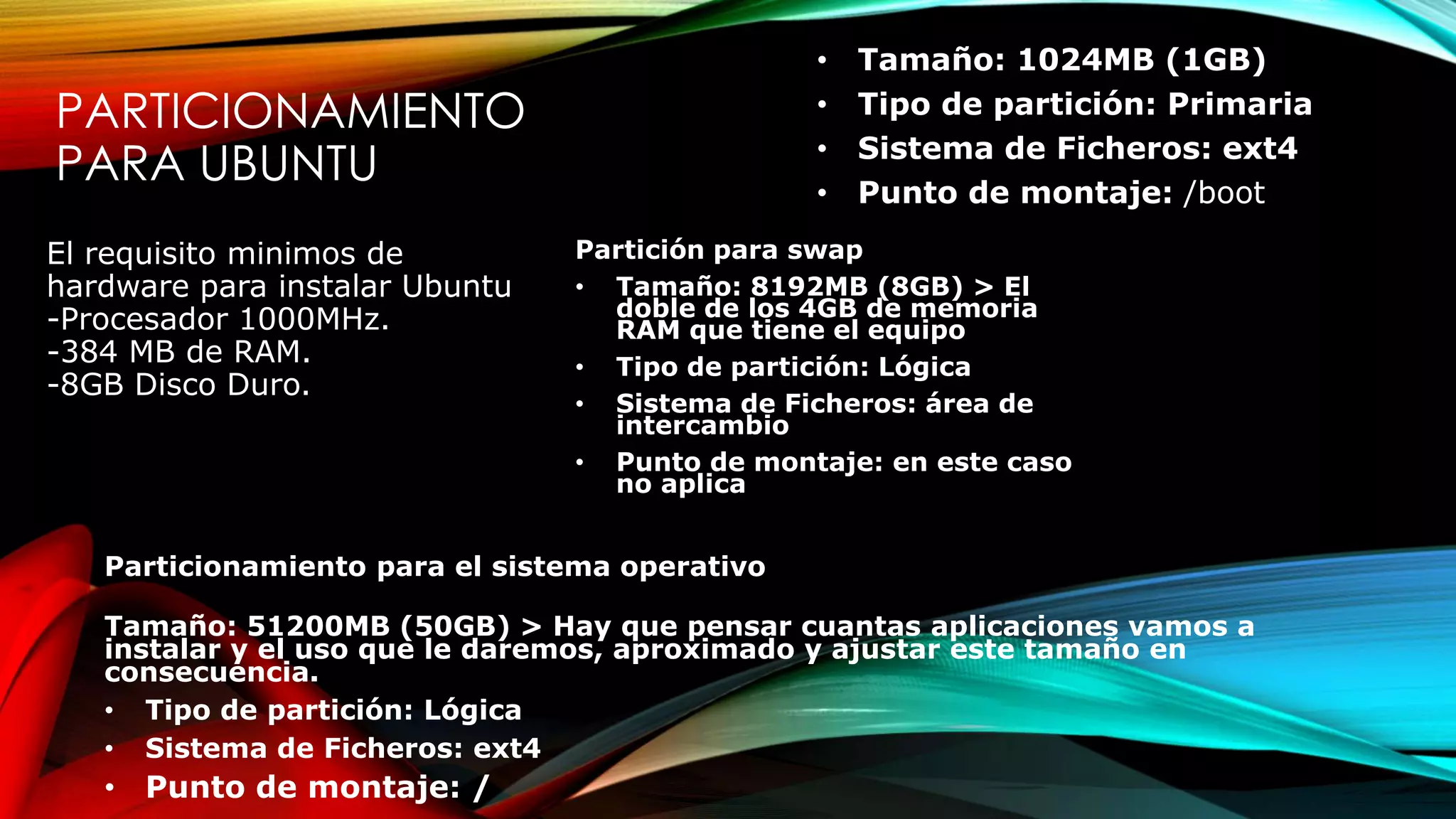 PARTICIONAMIENTO
PARA UBUNTU
• Tamaño: 1024MB (1GB)
• Tipo de partición: Primaria
• Sistema de Ficheros: ext4
• Punto de montaje: /boot
El requisito minimos de
hardware para instalar Ubuntu
-Procesador 1000MHz.
-384 MB de RAM.
-8GB Disco Duro.
Partición para swap
• Tamaño: 8192MB (8GB) > El
doble de los 4GB de memoria
RAM que tiene el equipo
• Tipo de partición: Lógica
• Sistema de Ficheros: área de
intercambio
• Punto de montaje: en este caso
no aplica
Particionamiento para el sistema operativo
Tamaño: 51200MB (50GB) > Hay que pensar cuantas aplicaciones vamos a
instalar y el uso que le daremos, aproximado y ajustar este tamaño en
consecuencia.
• Tipo de partición: Lógica
• Sistema de Ficheros: ext4
• Punto de montaje: /
 