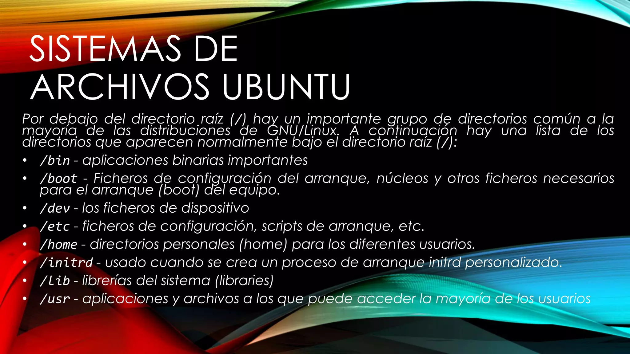 SISTEMAS DE
ARCHIVOS UBUNTU
Por debajo del directorio raíz (/) hay un importante grupo de directorios común a la
mayoría de las distribuciones de GNU/Linux. A continuación hay una lista de los
directorios que aparecen normalmente bajo el directorio raíz (/):
• /bin - aplicaciones binarias importantes
• /boot - Ficheros de configuración del arranque, núcleos y otros ficheros necesarios
para el arranque (boot) del equipo.
• /dev - los ficheros de dispositivo
• /etc - ficheros de configuración, scripts de arranque, etc.
• /home - directorios personales (home) para los diferentes usuarios.
• /initrd - usado cuando se crea un proceso de arranque initrd personalizado.
• /lib - librerías del sistema (libraries)
• /usr - aplicaciones y archivos a los que puede acceder la mayoría de los usuarios
 