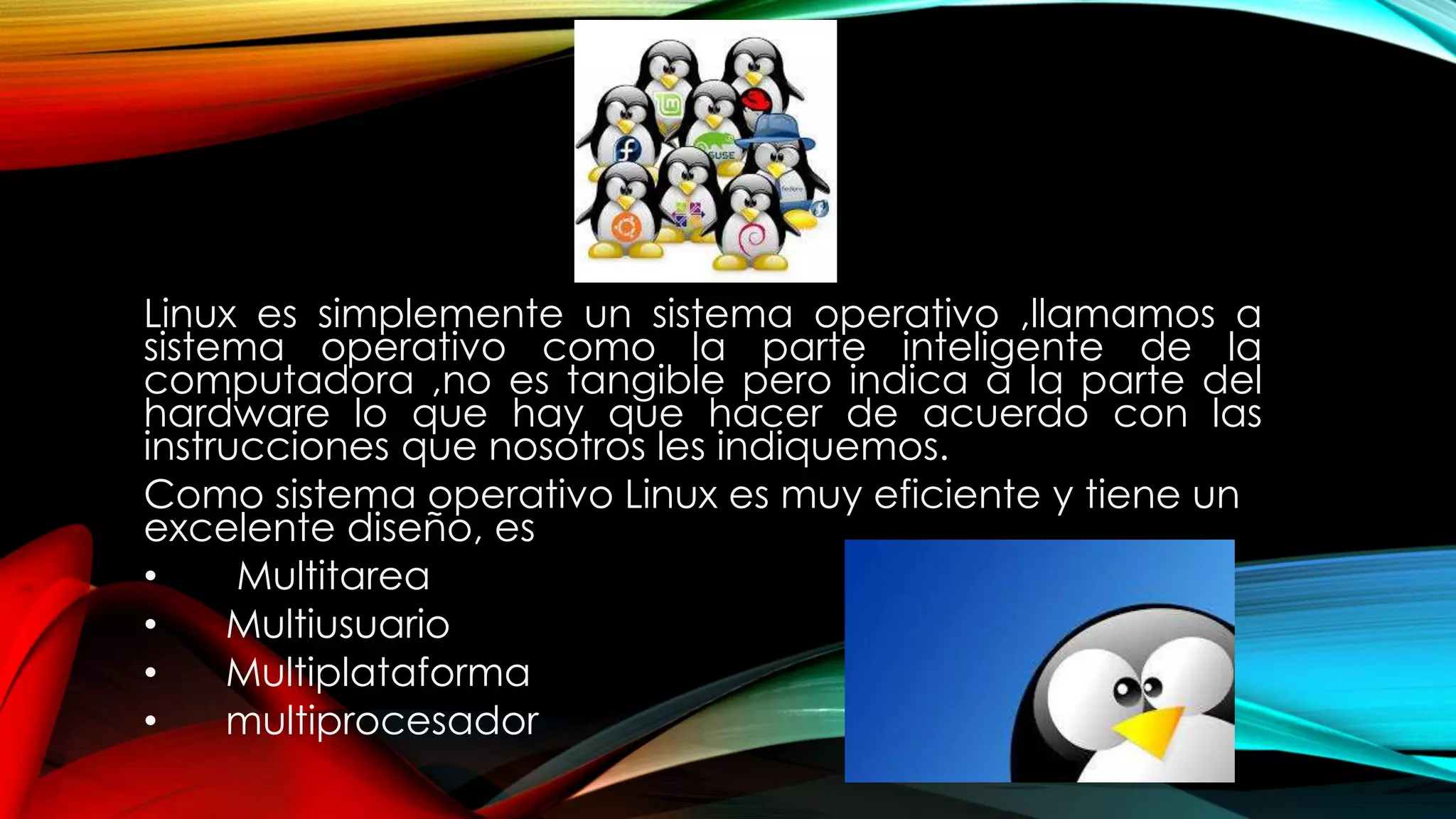Linux es simplemente un sistema operativo ,llamamos a
sistema operativo como la parte inteligente de la
computadora ,no es tangible pero indica a la parte del
hardware lo que hay que hacer de acuerdo con las
instrucciones que nosotros les indiquemos.
Como sistema operativo Linux es muy eficiente y tiene un
excelente diseño, es
• Multitarea
• Multiusuario
• Multiplataforma
• multiprocesador
 