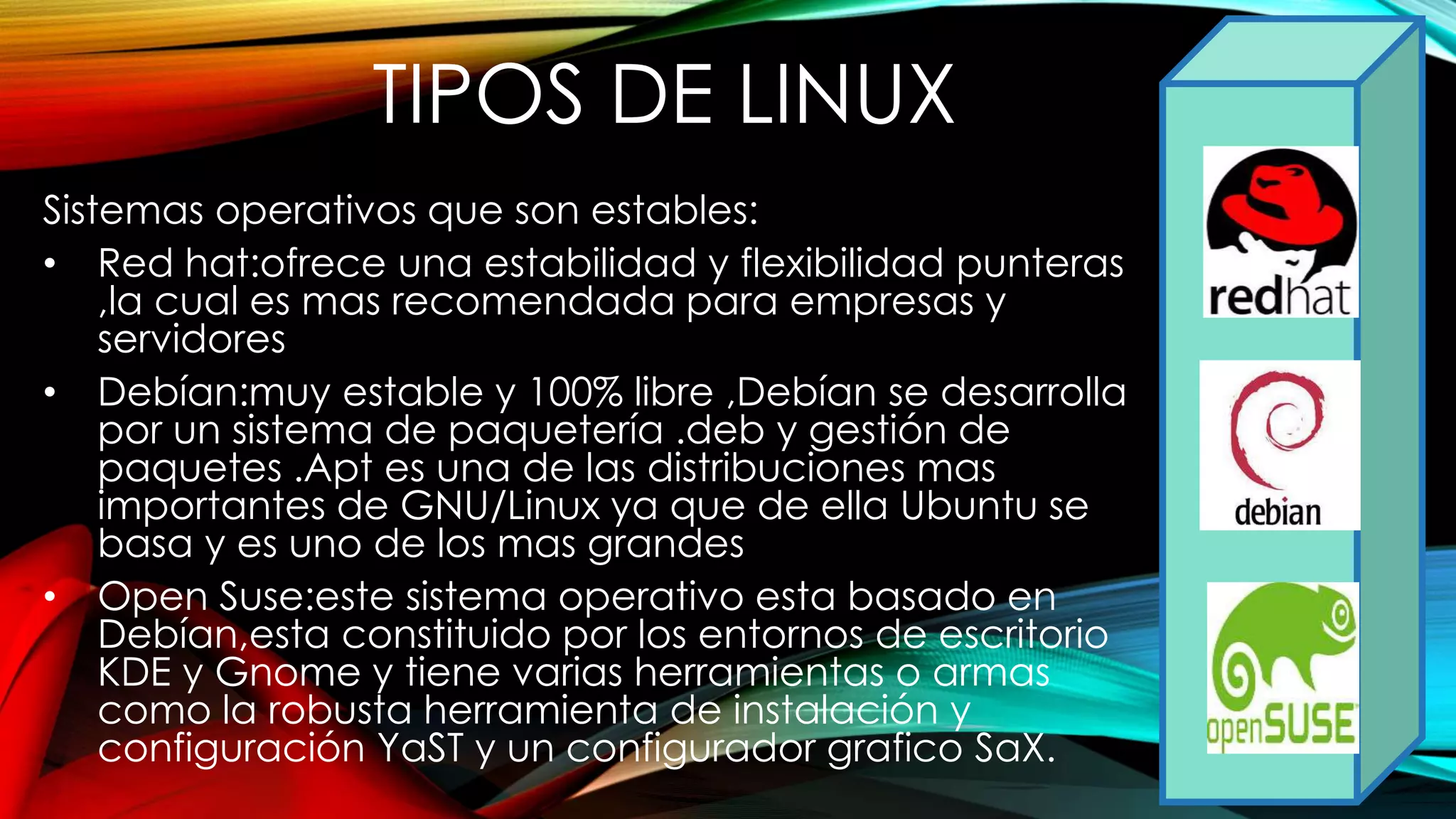 Sistemas operativos que son estables:
• Red hat:ofrece una estabilidad y flexibilidad punteras
,la cual es mas recomendada para empresas y
servidores
• Debían:muy estable y 100% libre ,Debían se desarrolla
por un sistema de paquetería .deb y gestión de
paquetes .Apt es una de las distribuciones mas
importantes de GNU/Linux ya que de ella Ubuntu se
basa y es uno de los mas grandes
• Open Suse:este sistema operativo esta basado en
Debían,esta constituido por los entornos de escritorio
KDE y Gnome y tiene varias herramientas o armas
como la robusta herramienta de instalación y
configuración YaST y un configurador grafico SaX.
TIPOS DE LINUX
 