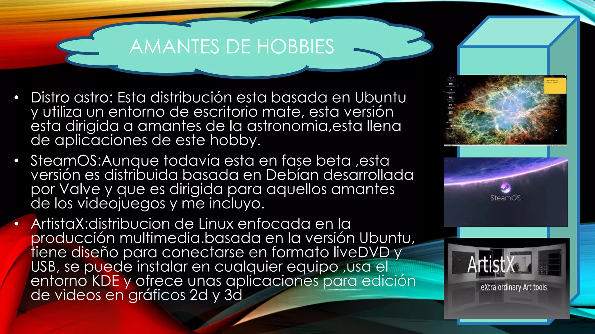 • Distro astro: Esta distribución esta basada en Ubuntu
y utiliza un entorno de escritorio mate, esta versión
esta dirigida a amantes de la astronomia,esta llena
de aplicaciones de este hobby.
• SteamOS:Aunque todavía esta en fase beta ,esta
versión es distribuida basada en Debían desarrollada
por Valve y que es dirigida para aquellos amantes
de los videojuegos y me incluyo.
• ArtistaX:distribucion de Linux enfocada en la
producción multimedia.basada en la versión Ubuntu,
tiene diseño para conectarse en formato liveDVD y
USB, se puede instalar en cualquier equipo ,usa el
entorno KDE y ofrece unas aplicaciones para edición
de videos en gráficos 2d y 3d
AMANTES DE HOBBIES
 
