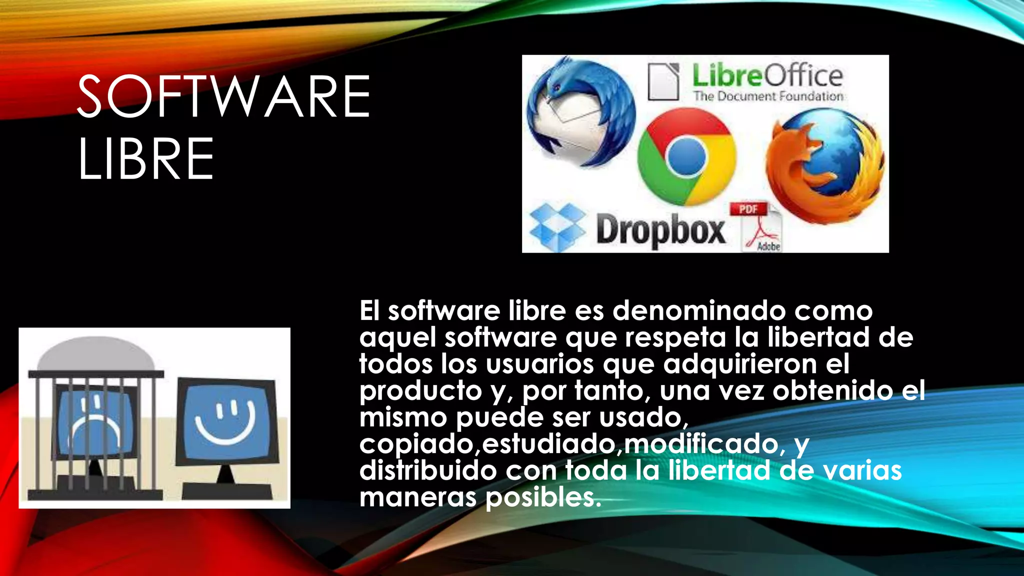 SOFTWARE
LIBRE
El software libre es denominado como
aquel software que respeta la libertad de
todos los usuarios que adquirieron el
producto y, por tanto, una vez obtenido el
mismo puede ser usado,
copiado,estudiado,modificado, y
distribuido con toda la libertad de varias
maneras posibles.
 