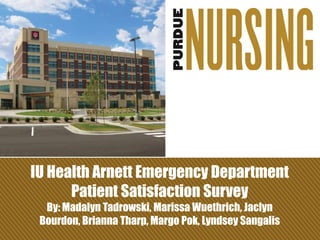 IU Health Arnett Emergency Department
Patient Satisfaction Survey
By: Madalyn Tadrowski, Marissa Wuethrich, Jaclyn
Bourdon, Brianna Tharp, Margo Pok, Lyndsey Sangalis
 