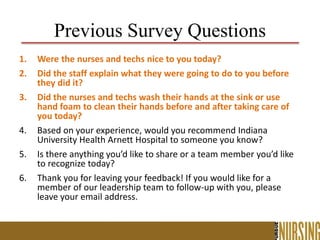 Previous Survey Questions
1. Were the nurses and techs nice to you today?
2. Did the staff explain what they were going to do to you before
they did it?
3. Did the nurses and techs wash their hands at the sink or use
hand foam to clean their hands before and after taking care of
you today?
4. Based on your experience, would you recommend Indiana
University Health Arnett Hospital to someone you know?
5. Is there anything you’d like to share or a team member you’d like
to recognize today?
6. Thank you for leaving your feedback! If you would like for a
member of our leadership team to follow-up with you, please
leave your email address.
 