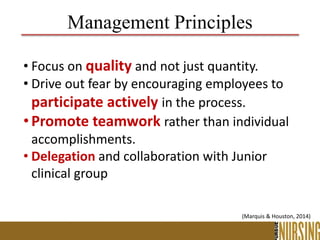 • Focus on quality and not just quantity.
• Drive out fear by encouraging employees to
participate actively in the process.
•Promote teamwork rather than individual
accomplishments.
• Delegation and collaboration with Junior
clinical group
Management Principles
(Marquis & Houston, 2014)
 