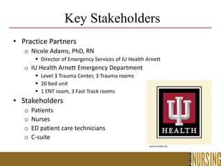 Key Stakeholders
• Practice Partners
o Nicole Adams, PhD, RN
 Director of Emergency Services of IU Health Arnett
o IU Health Arnett Emergency Department
 Level 3 Trauma Center, 3 Trauma rooms
 20 bed unit
 1 ENT room, 3 Fast Track rooms
• Stakeholders
o Patients
o Nurses
o ED patient care technicians
o C-suite
www.iuhealth.org
 