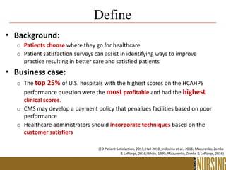 Define
• Background:
o Patients choose where they go for healthcare
o Patient satisfaction surveys can assist in identifying ways to improve
practice resulting in better care and satisfied patients
• Business case:
o The top 25% of U.S. hospitals with the highest scores on the HCAHPS
performance question were the most profitable and had the highest
clinical scores.
o CMS may develop a payment policy that penalizes facilities based on poor
performance
o Healthcare administrators should incorporate techniques based on the
customer satisfiers
(ED Patient Satisfaction, 2013; Hall 2010 ;Indovina et al., 2016; Mazurenko, Zemke
& Lefforge, 2016;White, 1999; Mazurenko, Zemke & Lefforge, 2016)
 