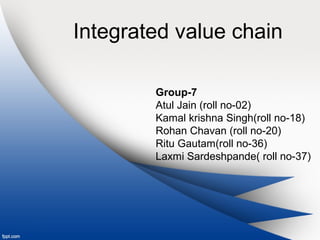 Integrated value chain 
Group-7 
Atul Jain (roll no-02) 
Kamal krishna Singh(roll no-18) 
Rohan Chavan (roll no-20) 
Ritu Gautam(roll no-36) 
Laxmi Sardeshpande( roll no-37) 
 