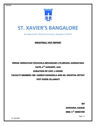 ANWAR
Page | 1
ST. XAVIERS
ST. XAVIER’S BANGALORE
Bendiganahalli, Old Bommasandra, Bangalore-562107
INDUSTRIAL VISIT REPORT
VENUE: HINDUSTAN COCACOLA BEVARAGES LTD,BIDADI, KARNATAKA
DATE: 6TH
JANUARY, 2018
DURATION OF VISIT: 2 HOURS
FACULTY MEMBERS: MR. SAIEESH KANAKULA AND MS. NISHITHA SETTHY
VISIT GUIDE: ELLAMATI
-BY
ANWARUL HAQUE
MBA I 1ST
SEMESTER
 