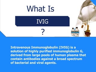 What Is
               IVIG
                  ?
Intravenous Immunoglobulin (IVIG) is a
solution of highly purified immunoglobulin G,
derived from large pools of human plasma that
contain antibodies against a broad spectrum
of bacterial and viral agents.
 