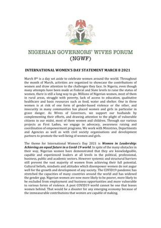 NIGERIAN GOVERNORS’ WIVES FORUM
(NGWF)
	INTERNATIONAL	WOMEN’S	DAY	STATEMENT	MARCH	8	2021	
	
March	8th	is	a	day	set	aside	to	celebrate	women	around	the	world.	Throughout	
the	 month	 of	 March,	 activities	 are	 organized	 to	 showcase	 the	 contributions	 of	
women	and	draw	attention	to	the	challenges	they	face.	In	Nigeria,	even	though	
many	attempts	have	been	made	at	Federal	and	State	levels	to	raise	the	status	of	
women,	there	is	still	a	long	way	to	go.	Millions	of	Nigerian	women,	most	of	them	
in	 rural	 areas,	 struggle	 with	 poverty,	 lack	 of	 access	 to	 education,	 qualitative	
healthcare	 and	 basic	 resources	 such	 as	 food,	 water	 and	 shelter.	 One	 in	 three	
women	 is	 at	 risk	 of	 one	 form	 of	 gender-based	 violence	 or	 the	 other,	 and	
insecurity	 in	 many	 communities	 has	 placed	 women	 and	 girls	 in	 particular	 in	
grave	 danger.	 As	 Wives	 of	 Governors,	 we	 support	 our	 husbands	 by	
complementing	their	efforts,	and	drawing	attention	to	the	plight	of	vulnerable	
citizens	in	our	midst,	most	of	them	women	and	children.	Through	our	various	
projects	 as	 First	 Ladies,	 we	 engage	 in	 advocacy,	 awareness	 raising	 and	
coordination	of	empowerment	programs.	We	work	with	Ministries,	Departments	
and	 Agencies	 as	 well	 as	 with	 civil	 society	 organisations	 and	 development	
partners	to	promote	the	well-being	of	women	and	girls.	
	
The	 theme	 for	 International	 Women’s	 Day	 2021	 is	 Women	 in	 Leadership:	
Achieving	an	equal	future	in	a	Covid-19	world.	In	spite	of	the	many	obstacles	in	
their	 way,	 Nigerian	 women	 have	 demonstrated	 that	 they	 are	 knowledgeable,	
capable	 and	 experienced	 leaders	 at	 all	 levels	 in	 the	 political,	 professional,	
business,	public	and	academic	sectors.	However	systemic	and	structural	barriers	
still	 prevent	 the	 vast	 majority	 of	 women	 from	 achieving	 their	 full	 potential.	
Cultural	beliefs,	mindsets	and	attitudes	which	disempower	women	do	not	augur	
well	for	the	growth	and	development	of	any	society.	The	COVID19	pandemic	has	
stretched	the	capacities	of	many	countries	around	the	world	and	has	widened	
the	gender	gap.	Nigerian	women	are	now	more	likely	to	be	poorer,	more	likely	to	
be	excluded	from	employment	and	business	opportunities	and	more	vulnerable	
to	various	forms	of	violence.	A	post	COVID19	world	cannot	be	one	that	leaves	
women	behind.	That	would	be	a	disaster	for	any	emerging	economy	because	of	
the	immeasurable	contributions	that	women	are	capable	of	making.		
	
	
	
 
