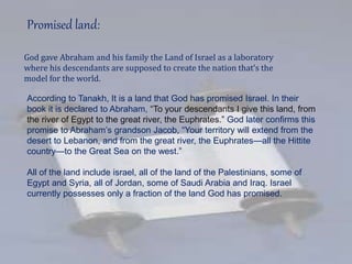 Promised land:
God gave Abraham and his family the Land of Israel as a laboratory
where his descendants are supposed to create the nation that’s the
model for the world.
According to Tanakh, It is a land that God has promised Israel. In their
book it is declared to Abraham, “To your descendants I give this land, from
the river of Egypt to the great river, the Euphrates.” God later confirms this
promise to Abraham’s grandson Jacob, “Your territory will extend from the
desert to Lebanon, and from the great river, the Euphrates—all the Hittite
country—to the Great Sea on the west.”
All of the land include israel, all of the land of the Palestinians, some of
Egypt and Syria, all of Jordan, some of Saudi Arabia and Iraq. Israel
currently possesses only a fraction of the land God has promised.
 