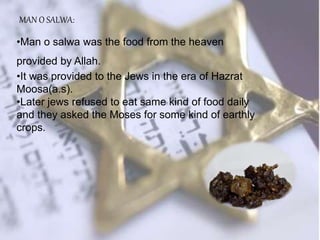 MAN O SALWA:
•Man o salwa was the food from the heaven
provided by Allah.
•It was provided to the Jews in the era of Hazrat
Moosa(a.s).
•Later jews refused to eat same kind of food daily
and they asked the Moses for some kind of earthly
crops.
 