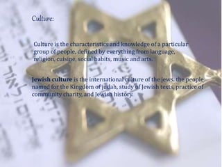 Culture:
Culture is the characteristics and knowledge of a particular
group of people, defined by everything from language,
religion, cuisine, social habits, music and arts.
Jewish culture is the international culture of the jews. the people
named for the Kingdom of judah, study of Jewish texts, practice of
community charity, and Jewish history.
 