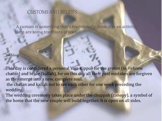 CUSTOMS AND BELEIFS:
Wedding:
A custom is something that's traditionally done. It is an activity.
Here are some traditions of jews:
This day is considered a personal Yom Kippur for the groom (in Hebrew
chatan) and bride (kallah), for on this day all their past mistakes are forgiven
as they merge into a new, complete soul.
the chatan and kallah not to see each other for one week preceding the
wedding.
The wedding ceremony takes place under the chuppah (canopy), a symbol of
the home that the new couple will build together. It is open on all sides.
 