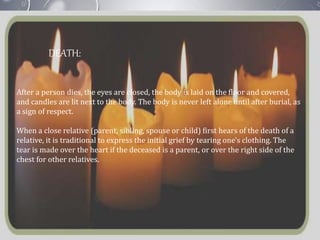 DEATH:
After a person dies, the eyes are closed, the body is laid on the floor and covered,
and candles are lit next to the body. The body is never left alone until after burial, as
a sign of respect.
When a close relative (parent, sibling, spouse or child) first hears of the death of a
relative, it is traditional to express the initial grief by tearing one's clothing. The
tear is made over the heart if the deceased is a parent, or over the right side of the
chest for other relatives.
 