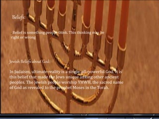 . Belief is something people think. This thinking may be
right or wrong
Beliefs:
Jewish Beliefs about God:
In Judaism, ultimate reality is a single, all-powerful God. It is
this belief that made the Jews unique among other ancient
peoples. The Jewish people worship YHWH, the sacred name
of God as revealed to the prophet Moses in the Torah.
 