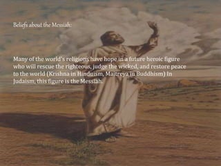 Beliefs about the Messiah:
Many of the world's religions have hope in a future heroic figure
who will rescue the righteous, judge the wicked, and restore peace
to the world (Krishna in Hinduism, Maitreya in Buddhism) In
Judaism, this figure is the Messiah.
 