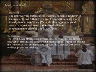 Practices and Rituals:
The Mitzvot:
The Hebrew word mitzvot means "commandments" (mitzvah is
its singular form). Although the word is sometimes used more
broadly to refer to rabbinic (Talmudic) law or general good
deeds, in its strictest sense it refers to the divine
commandments given by God in the Torah.
The Synagogue:
The Jewish house of worship is a synagogue. The synagogue predates the
destruction of the Second Temple, but it became central to religious life after
the Temple was lost. The synagogue replaces ritual sacrifice with Torah
readings, prayer and teaching.
 