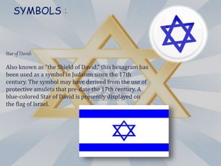 SYMBOLS :
Star of David:
Also known as "the Shield of David," this hexagram has
been used as a symbol in Judaism since the 17th
century. The symbol may have derived from the use of
protective amulets that pre-date the 17th century. A
blue-colored Star of David is presently displayed on
the flag of Israel.
 