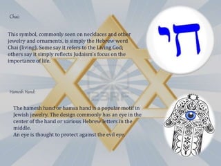 This symbol, commonly seen on necklaces and other
jewelry and ornaments, is simply the Hebrew word
Chai (living). Some say it refers to the Living God;
others say it simply reflects Judaism's focus on the
importance of life.
Chai:
The hamesh hand or hamsa hand is a popular motif in
Jewish jewelry. The design commonly has an eye in the
center of the hand or various Hebrew letters in the
middle.
An eye is thought to protect against the evil eye.
Hamesh Hand:
 