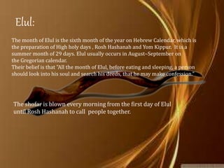 Rosh
Hashanah
Yom
Kippur
Sukkot
Simchat
Torah
Elul
Holy Days:
The month of Elul is the sixth month of the year on Hebrew Calendar, which is
the preparation of High holy days , Rosh Hashanah and Yom Kippur. It is a
summer month of 29 days. Elul usually occurs in August–September on
the Gregorian calendar.
Their belief is that "All the month of Elul, before eating and sleeping, a person
should look into his soul and search his deeds, that he may make confession."
Elul:
The shofar is blown every morning from the first day of Elul
until Rosh Hashanah to call people together.
 