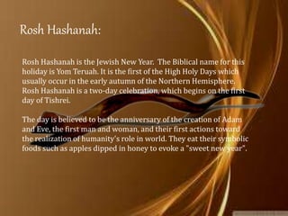 Rosh Hashanah:
Rosh Hashanah is the Jewish New Year. The Biblical name for this
holiday is Yom Teruah. It is the first of the High Holy Days which
usually occur in the early autumn of the Northern Hemisphere.
Rosh Hashanah is a two-day celebration, which begins on the first
day of Tishrei.
The day is believed to be the anniversary of the creation of Adam
and Eve, the first man and woman, and their first actions toward
the realization of humanity's role in world. They eat their symbolic
foods such as apples dipped in honey to evoke a "sweet new year".
 