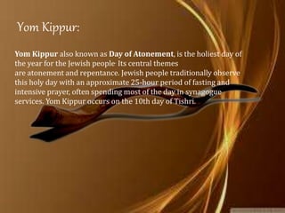 Yom Kippur:
Yom Kippur also known as Day of Atonement, is the holiest day of
the year for the Jewish people. Its central themes
are atonement and repentance. Jewish people traditionally observe
this holy day with an approximate 25-hour period of fasting and
intensive prayer, often spending most of the day in synagogue
services. Yom Kippur occurs on the 10th day of Tishri.
 