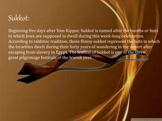 Sukkot:
Beginning five days after Yom Kippur, Sukkot is named after the booths or huts
in which Jews are supposed to dwell during this week-long celebration.
According to rabbinic tradition, these flimsy sukkot represent the huts in which
the Israelites dwelt during their forty years of wandering in the desert after
escaping from slavery in Egypt. The festival of Sukkot is one of the three
great pilgrimage festivals of the Jewish year.
 