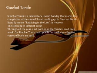 Simchat Torah:
Simchat Torah is a celebratory Jewish holiday that marks the
completion of the annual Torah reading cycle. Simchat Torah
literally means "Rejoicing in the Law" in Hebrew.
The Meaning of Simchat Torah
Throughout the year, a set portion of the Torah is read each
week. On Simchat Torah that cycle is finished when the last
verses of book are read.
 