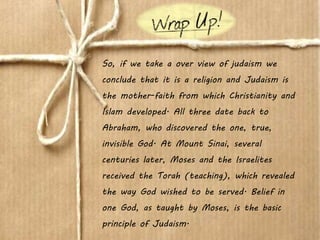 So, if we take a over view of judaism we
conclude that it is a religion and Judaism is
the mother-faith from which Christianity and
Islam developed. All three date back to
Abraham, who discovered the one, true,
invisible God. At Mount Sinai, several
centuries later, Moses and the Israelites
received the Torah (teaching), which revealed
the way God wished to be served. Belief in
one God, as taught by Moses, is the basic
principle of Judaism.
 