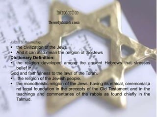 Judaism has two meanings:
 the civilization of the Jews
 And it can also mean the religion of the Jews
Dictionary Definition:
 the religion developed among the ancient Hebrews that stresses
belief in
God and faithfulness to the laws of the Torah.
 the religion of the Jewish people.
 the monotheistic religion of the Jews, having its ethical, ceremonial,a
nd legal foundation in the precepts of the Old Testament and in the
teachings and commentaries of the rabbis as found chiefly in the
Talmud.
The word judaism is a noun
introduction
 
