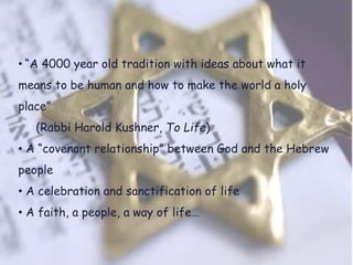 • “A 4000 year old tradition with ideas about what it
means to be human and how to make the world a holy
place”
(Rabbi Harold Kushner, To Life)
• A “covenant relationship” between God and the Hebrew
people
• A celebration and sanctification of life
• A faith, a people, a way of life…
 