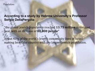 According to a study by Hebrew University's Professor
Sergio DellaPergola:
“the global Jewish population reached 13.75 million in the past
year, with an increase of 88,000 people”
About 43% of the world's Jewish community lives in Israel
making Israel the country with the largest Jewish population.
Population:
 