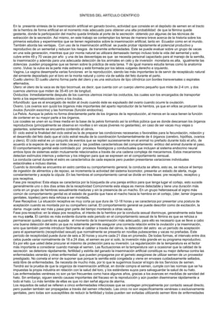 SÍNTESIS DEL ARTÍCULO CIENTÍFICO
En la presente síntesis de la inseminación artificial en ganado bovino, actividad que consiste en el depósito de semen en el tracto
de la hembra de forma artificial en el momento más adecuado para obtener una alta probabilidad de que la fémina quede
gestante, donde la participación del macho queda limitada al porte de la secreción obtenido por algunas de las técnicas de
extracción de la secreción. Así mismo, en este trabajo se contemplan los temas de manera breve acerca de la historia sobre los
primeros estudios y experimentos que se tienen registrados sobre la inseminación artificial, tanto en Ecuador como en el mundo.
También aborda las ventajas. Con uso de la inseminación artificial se puede probar rápidamente el potencial productivo y
reproductivo de un semental y reducen los riesgos de transmite enfermedades. Este se puede evaluar sobre un grupo de vacas
en una sola generación, mientras que por monta natural se utilizara demasiado tiempo incluso toda la vida del semental y solo
cubre entre 49 y 70 vacas por año y una de las desventajas es que se necesita personal capacitado para el manejo de la semilla,
la inseminación y además para una adecuada detección de los animales en celo y de inversión monetaria es alta, igualmente las
dolencias pueden propagarse que se tienen sobre la práctica de esta tarea. Y de igual manera estudia temas como la anatomía
como .Vulva: la vulva es la parte más extrema y está formada por los labios vulgares derecho e izquierdo.
Vagina. La vagina desempeña varias funciones en la reproducción, siendo las más importantes la de servir de receptáculo natural
del simiente depositado por el toro en la monta natural y como vía de salida del feto durante el parto.
Cuello uterino: El cuello uterino forma parte del útero y es una estructura de tipo cilíndrica con bordes transversales o espirales
alternados.
Útero: el útero de la vaca es de tipo bicornual, es decir, que cuenta con un cuerpo uterino pequeño que mide de 2-4 cm. y dos
cuernos uterinos que miden de 35-45 cm de longitud.
Oviductos: Inmediatamente después de los cuernos uterinos inician los oviductos, los cuales son los encargados de transportar
tanto a los espermatozoides como a los óvulos.
Infundíbulo: que es el encargado de recibir al óvulo cuando éste es expulsado del ovario cuando ocurre la ovulación.
Ovario. Los ovarios son quizá los órganos más importantes del aparto reproductor de la hembra, ya que en ellos se producen los
óvulos (función exocrina) y las hormonas (función endocrina).
La Pelvis. Aunque la pelvis no forma directamente parte de los órganos de la reproducción, al menos en la vaca tienen la función
de contener en su mayor parte a los órganos.
Los coxales se unen en su línea media en la base de la pelvis formando así la sínfisis púbica que es donde descansan los órganos
reproductivos (principalmente se observa en novillas o en vacas jóvenes no gestantes), en caso de ser vacas muy viejas o
gestantes, solamente se encuentra contenido el cérvix.
El ciclo estral la finalidad del ciclo estral es la de preparar las condiciones necesarias o favorables para la fecundación, nidación y
el desarrollo del feto dado que el ciclo estral resulta de la coordinación fundamentalmente de 4 órganos (cerebro, hipófisis, ovarios
y útero). El ciclo estral es un conjunto de eventos que se repiten sucesivamente en el animal no preñado durante todo el año, de
acuerdo a la especie de que se trate (vacas) y las posibles características del comportamiento erótico del animal durante el paso.
El comportamiento genital está controlado por procesos fisiológicos y conductuales que incluyen al sistema endocrino neural
ambos tipos de sistemas están mutuamente relacionados a través de una cadena compleja de mecanismos. Estos mecanismos
detectan estímulos internos y externos y los integran para que se expresen en el comportamiento sensual.
La conducta carnal durante el estro es característica de cada especie pero pueden presentarse variaciones individuales
estaciónales e incluso diarias.
Cuando la doncella se encuentra en estro cambia su comportamiento general, la conducta se altera, esto es, se reduce el tiempo
de ingestión de alimentos y de reposo, se incrementa la actividad del sistema locomotor, presenta un estado de alerta, muge
constantemente y acepta la cópula .En las hembras el comportamiento carnal se divide en tres fases: pre receptivo, receptivo y
pos receptiva.
Fase pre receptiva: Esta etapa se caracteriza por la búsqueda de una pareja erótico para que tenga lugar el cortejo, esto sucede
generalmente uno o dos días antes de la receptividad Comúnmente esta etapa es menos detectable y tiene una duración más
corta en un grupo de hembras sexualmente maduras y sin la presencia de un macho. En un grupo heterosexual el signo más
común de comportamiento genital es el estado de guardia que hace el macho hacia la hembra en el cortejo, (oler, lamer órganos
genitales, topeteo) pero ésta rehúsa a ser montada.
Fase Receptiva: La situación receptiva es muy corta ya que dura de 12-18 horas y se caracteriza por presentar una postura de
aceptación cuando es montada por su compañero carnal. El comportamiento general se puede describir como de excitación, la
dama muge cada vez más y pasa gran parte del tiempo montando a otras vacas.
Fase pos-receptiva: en la etapa pos receptiva, el interés de la hembra por la conducta sexual disminuye, generalmente esta fase
es muy corta. El cambio es más evidente durante este periodo en el comportamiento sexual de la fémina es que se rehúsa a
permanecer quieta cuando es aupada el momento de la inseminación más adecuado, para ello es necesario que se lleve a cabo
una buena detección del estro ya que no solamente permite asegurar una correcta relación entre la ovulación y la inseminación,
sino que también permite introducir fácilmente el catéter a través del cérvix, la detección del astro es un período de aceptación
para el apareamiento (receptividad sexual) que normalmente se presenta en novillas pubescentes y vacas no preñadas. Este
período de receptividad puede durar de seis a 30 horas y ocurre cada 21 días en promedio. De todas formas, el intervalo entre dos
celos puede variar normalmente de 18 a 24 días, el semen es por sí solo, la inversión más grande en su programa reproductivo.
Es por ello que usted debe procurar el máximo de protección para su inversión. La regularización de la temperatura es el factor
más importante a considerar cuando maneje el semen. Las fluctuaciones en la temperatura van a ocasionar que la calidad de la
secreción se deteriore rápidamente, fertilidad y estirila del ganado la inseminación artificial constituye su mejor defensa contra las
enfermedades veneráis y otras enfermedad que pueden propagarse por el gameto asegúrese de utilizar semen de un proveedor
prestigiado. No cometa el error de suponer que porque la semilla está congelada y viene en envases cuidadosamente sellados,
está libre de enfermedades. Se necesita de mucho más, por lo que le sugerimos buscar el logro de los Servicios de semen.
Tendrá así la prueba de que la organiza de inseminación artificial, en donde compra el semen, cumple con las normas que se ha
impuestas la propia industria en relación con la salud del toro, y los estándares suyos para salvaguardar la salud de su hato.
Las enfermedades venéreas no son ya tan frecuentes como hace algunos años, gracias a los avances en medidas de sanidad del
hato. Sin embargo, siguen siendo causas importantes del fracaso en la reproducción y aún pueden diseminarse rápidamente a
todo el hato. Lo más temible de ellas es que no dan señal alguna de alarma.
Los requisitos de salud se refieren a cinco enfermedades infecciosas que se contagian principalmente por contacto sexual directo,
pero pueden también ser propagadas a través del semen infectado. Las cinco no son específicamente venéreas o exclusivamente
genitales, pero todas son susceptibles de reducir la fertilidad y todas pueden ser evitadas utilizando semen libre de enfermedades
 