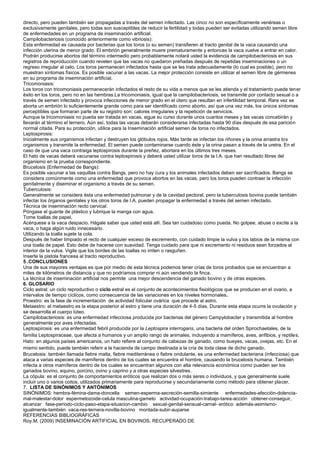 directo, pero pueden también ser propagadas a través del semen infectado. Las cinco no son específicamente venéreas o
exclusivamente genitales, pero todas son susceptibles de reducir la fertilidad y todas pueden ser evitadas utilizando semen libre
de enfermedades en un programa de inseminación artificial.
Campilobacteriosis (conocido anteriormente como vibriosis):
Esta enfermedad es causada por bacterias que los toros (o su semen) transfieren al tracto genital de la vaca causando una
infección uterina de menor grado. El embrión generalmente muere prematuramente y entonces la vaca vuelve a entrar en calor.
Podrán producirse abortos del término intermedio pero probablemente notará usted la evidencia de campilobacteriosis en sus
registros de reproducción cuando revelen que las vacas no quedaron preñadas después de repetidas inseminaciones o un
regreso irregular al celo. Los toros permanecen infectados hasta que se les trata adecuadamente (lo cual es posible), pero no
muestran síntomas físicos. Es posible vacunar a las vacas. La mejor protección consiste en utilizar el semen libre de gérmenes
en su programa de inseminación artificial.
Tricomoniasis:
Los toros con tricomoniasis permanecerán infectados el resto de su vida a menos que se les atienda y el tratamiento puede tener
éxito en los toros, pero no en las hembras.La tricomoniasis, igual que la campilobacteriosis, se transmite por contacto sexual o a
través de semen infectado y provoca infecciones de menor grado en el útero que resultan en infertilidad temporal. Rara vez se
aborta un embrión lo suficientemente grande como para ser identificado como aborto, así que una vez más, los únicos síntomas
perceptibles que formaran parte de su registro son: calores irregulares y la repetición de servicios.
Aunque la tricomoniasis no pueda ser tratada en vacas, sigue su curso durante unos cuantos meses y las vacas concebirán y
llevarán al término el ternero. Aún así, todas las vacas deberán considerarse infectadas hasta 90 días después de esa parición
normal citada. Para su protección, utilice para la Inseminación artificial semen de toros no infectados.
Leptospirosis:
Inicialmente sus organismos infectan y destruyen los glóbulos rojos. Más tarde se infectan los riñones y la orina arrastra los
organismos y transmite la enfermedad. El semen puede contaminarse cuando éste y la orina pasan a través de la uretra. En el
caso de que una vaca contraiga leptospirosis durante la preñez, abortara en los últimos tres meses.
El hato de vacas deberá vacunarse contra leptospirosis y deberá usted utilizar toros de la I.A. que han resultado libres del
organismo en la prueba correspondiente.
Brucelosis (Enfermedad de Bangs):
Es posible vacunar a las vaquillas contra Bangs, pero no hay cura y los animales infectados deben ser sacrificados. Bangs se
considera comúnmente como una enfermedad que provoca abortos en las vacas, pero los toros pueden contraer la infección
genitalmente y diseminar el organismo a través de su semen.
Tuberculosis:
Generalmente se considera ésta una enfermedad pulmonar y de la cavidad pectoral, pero la tuberculosis bovina puede también
infectar los órganos genitales y los otros toros de I.A. pueden propagar la enfermedad a través del semen infectado.
Técnica de inseminación recto cervical:
Póngase el guante de plástico y lubrique la manga con agua.
Tome toallas de papel.
Acérquese a la vaca despacio. Hágale saber que usted está allí. Sea tan cuidadoso como pueda. No golpee, abuse o excite a la
vaca, o haga algún ruido innecesario.
Utilizando la toalla sujete la cola.
Después de haber limpiado el recto de cualquier exceso de excremento, con cuidado limpie la vulva y los labios de la misma con
una toalla de papel. Esto debe de hacerse con suavidad. Tenga cuidado para que ni excremento ni residuos sean forzados al
interior de la vulva. Vigile que los bordes de las toallas no irriten o rasguñen.
Inserte la pistola francesa al tracto reproductivo.
5 .CONCLUSIONES
Una de sus mayores ventajas es que por medio de esta técnica podemos tener crías de toros probados que se encuentran a
miles de kilómetros de distancia y que no podríamos comprar ni aún vendiendo la finca.
La técnica de inseminación artificial nos permite una mejor descendencia del ganado bovino y de otras especies.
6. GLOSARIO
Ciclo astral: un ciclo reproductivo o ciclo estral es el conjunto de acontecimientos fisiológicos que se producen en el ovario, a
intervalos de tiempo cíclicos, como consecuencia de las variaciones en los niveles hormonales.
Proestro: es la fase de incrementación de actividad folicular ovárica que procede al astro.
Metaestro: el metaestro es la etapa posterior al estro y tiene una duración de 4-5 días. Durante esta etapa ocurre la ovulación y
se desarrolla el cuerpo lúteo.
Campilobacteriosis: es una enfermedad infecciosa producida por bacterias del género Campylobacter y transmitida al hombre
generalmente por aves infectadas.
Leptospirosis: es una enfermedad febril producida por la Leptospira interrogans, una bacteria del orden Spirochaetales, de la
familia Leptospiraceae, que afecta a humanos y un amplio rango de animales, incluyendo a mamíferos, aves, anfibios, y reptiles.
Hato: en algunos países americanos, un hato refiere al conjunto de cabezas de ganado, como bueyes, vacas, ovejas, etc. En el
mismo sentido, puede también referir a la hacienda de campo destinada a la cría de toda clase de dicho ganado.
Brucelosis: también llamada fiebre malta, fiebre mediterránea o fiebre ondulante, es una enfermedad bacteriana (infecciosa) que
ataca a varias especies de mamíferos dentro de los cuales se encuentra el hombre, causando la brucelosis humana. También
infecta a otros mamíferos dentro de los cuales se encuentran algunos con alta relevancia económica como pueden ser los
ganados bovino, equino, porcino, ovino y caprino y a otras especies silvestres.
La cópula: es el conjunto de comportamientos eróticos que realizan dos o más seres o individuos, y que generalmente suele
incluir uno o varios coitos, utilizados primariamente para reproducirse y secundariamente como método para obtener placer.
7. LISTA DE SINÓNIMOS Y ANTÓNIMOS
SINÓNIMOS: hembra-fémina-dama-doncella semen-esperma-secreción-semilla-simiente enfermedades-afección-dolencia-
mal-malestar-dolor espermetozoide-celula masculina-gameto actividad-ocupación-trabajo-tarea-acción obtener-conseguir,
alcanzar fase-periodo-ciclo-paso-etapa-situacion-cambio sexual-genital-sensual-carnal- erótico además-asimismo-
igualmente-también vaca-res-ternera-novilla-bovino montada-subir-auparse
REFERENCIAS BIBLIOGRÁFICAS
Roy.M. (2009) INSEMINACIÓN ARTIFICIAL EN BOVINOS. RECUPERADO DE
 