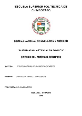 ESCUELA SUPERIOR POLITÉCNICA DE
CHIMBORAZO
SISTEMA NACIONAL DE NIVELACIÓN Y ADMISIÓN
“INSEMINACIÓN ARTIFICIAL EN BOVINOS”
SÍNTESIS DEL ARTÍCULO CIENTÍFICO
MATERIA: INTRODUCCIÓN AL CONOCIMIENTO CIENTÍFICO
NOMBRE: CARLOS ALEJANDRO LARA GUZMÁN
PROFESORA: ING. XIMENA TAPIA
RIOBAMBA – ECUADOR
2013
 