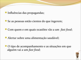 Influências das propagandas;


Se as pessoas estão cientes do que ingerem;


Com quem e em quais ocasiões vão a um fast food;


Alertar sobre uma alimentação saudável;


O tipo de acompanhamento e as situações em que
 alguém vai a um fast food;
                                                    14
 