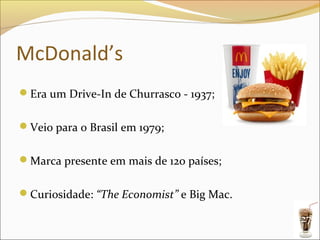 McDonald’s
Era um Drive-In de Churrasco - 1937;


Veio para o Brasil em 1979;


Marca presente em mais de 120 países;


Curiosidade: “The Economist” e Big Mac.

                                           27
 