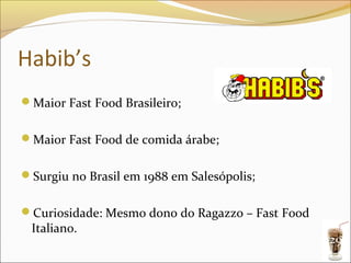 Habib’s
Maior Fast Food Brasileiro;


Maior Fast Food de comida árabe;


Surgiu no Brasil em 1988 em Salesópolis;


Curiosidade: Mesmo dono do Ragazzo – Fast Food
 Italiano.
                                                  29
 