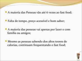A maioria das Pessoas vão até 6 vezes ao fast food;


Falta de tempo, preço acessível e bom sabor;


A maioria das pessoas vai apenas por lazer e com
 família ou amigos;

Mesmo as pessoas sabendo dos altos teores de
 calorias, continuam frequentando o fast food;


                                                       35
 