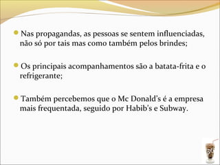Nas propagandas, as pessoas se sentem influenciadas,
 não só por tais mas como também pelos brindes;

Os principais acompanhamentos são a batata-frita e o
 refrigerante;

Também percebemos que o Mc Donald’s é a empresa
 mais frequentada, seguido por Habib’s e Subway.




                                                        36
 