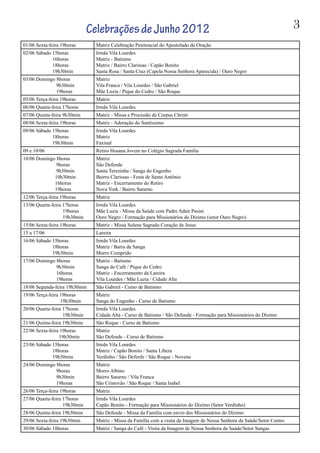 3
01/06 Sexta-feira 19horas Matriz Celebração Penitencial do Apostolado da Oração
02/06 Sábado 15horas
16horas
18horas
19h30min
Irmãs Vila Lourdes
Matriz - Batismo
Matriz / Bairro Clarissas / Capão Bonito
Santa Rosa / Santa Cruz (Capela Nossa Senhora Aparecida) / Ouro Negro
03/06 Domingo 8horas
9h30min
19horas
Matriz
Vila Franca / Vila Lourdes / São Gabriel
Mãe Luzia / Pique do Cedro / São Roque
05/06 Terça-feira 19horas Matriz
06/06 Quarta-feira 17horas Irmãs Vila Lourdes
07/06 Quinta-feira 9h30min Matriz - Missa e Procissão de Corpus Christi
08/06 Sexta-feira 19horas Matriz - Adoração do Santíssimo
09/06 Sábado 15horas
18horas
19h30min
Irmãs Vila Lourdes
Matriz
Faxinal
09 e 10/06 Retiro Hosana Jovem no Colégio Sagrada Família
10/06 Domingo 8horas
9horas
9h30min
10h30min
16horas
19horas
Matriz
São Defende
Santa Terezinha / Sanga do Engenho
Bairro Clarissas - Festa de Santo Antônio
Matriz - Encerramento do Retiro
Nova York / Bairro Saturno
12/06 Terça-feira 19horas Matriz
13/06 Quarta-feira 17horas
19horas
19h30min
Irmãs Vila Lourdes
Mãe Luzia - Missa da Saúde com Padre Adair Pasini
Ouro Negro / Formação para Missionários do Dízimo (setor Ouro Negro)
15/06 Sexta-feira 19horas Matriz - Missa Solene Sagrado Coração de Jesus
15 a 17/06 Lareira
16/06 Sábado 15horas
18horas
19h30min
Irmãs Vila Lourdes
Matriz / Barra da Sanga
Morro Comprido
17/06 Domingo 8horas
9h30min
16horas
19horas
Matriz - Batismo
Sanga do Café / Pique do Cedro
Matriz - Encerramento da Lareira
Vila Lourdes / Mãe Luzia / Cidade Alta
18/06 Segunda-feira 19h30min São Gabriel - Curso de Batismo
19/06 Terça-feira 19horas
19h30min
Matriz
Sanga do Engenho - Curso de Batismo
20/06 Quarta-feira 17horas
19h30min
Irmãs Vila Lourdes
Cidade Alta - Curso de Batismo / São Defende - Formação para Missionários do Dízimo
21/06 Quinta-feira 19h30min São Roque - Curso de Batismo
22/06 Sexta-feira 19horas
19h30min
Matriz
São Defende - Curso de Batismo
23/06 Sábado 15horas
18horas
19h30min
Irmãs Vila Lourdes
Matriz / Capão Bonito / Santa Líbera
Verdinho / São Defenfe / São Roque - Novena
24/06 Domingo 8horas
9horas
9h30min
19horas
Matriz
Morro Albino
Bairro Saturno / Vila Franca
São Cristovão / São Roque / Santa Isabel
26/06 Terça-feira 19horas Matriz
27/06 Quarta-feira 17horas
19h30min
Irmãs Vila Lourdes
Capão Bonito - Formação para Missionários do Dízimo (Setor Verdinho)
28/06 Quinta-feira 19h30min São Defende - Missa da Família com envio dos Missionários do Dízimo
29/06 Sexta-feira 19h30min Matriz - Missa da Família com a visita da Imagem de Nossa Senhora da Saúde/Setor Centro
30/06 Sábado 18horas Matriz / Sanga do Café - Visita da Imagem de Nossa Senhora da Saúde/Setor Sangas
CelebraçõesdeJunho2012
 