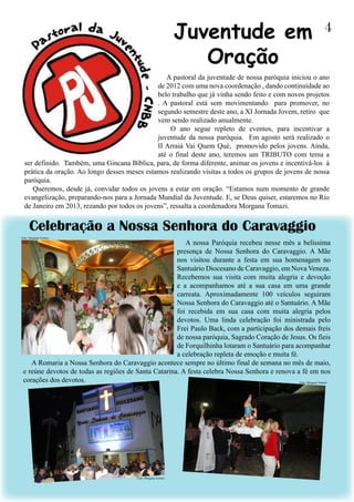 A pastoral da juventude de nossa paróquia iniciou o ano
de 2012 com uma nova coordenação , dando continuidade ao
belo trabalho que já vinha sendo feito e com novos projetos
. A pastoral está sem movimentando para promover, no
segundo semestre deste ano, a XI Jornada Jovem, retiro que
vem sendo realizado anualmente.
O ano segue repleto de eventos, para incentivar a
juventude da nossa paróquia. Em agosto será realizado o
II Arraiá Vai Quem Qué, promovido pelos jovens. Ainda,
até o final deste ano, teremos um TRIBUTO com tema a
ser definido. Também, uma Gincana Bíblica, para, de forma diferente, animar os jovens e incentivá-los à
prática da oração. Ao longo desses meses estamos realizando visitas a todos os grupos de jovens de nossa
paróquia.
Queremos, desde já, convidar todos os jovens a estar em oração. “Estamos num momento de grande
evangelização, preparando-nos para a Jornada Mundial da Juventude. E, se Deus quiser, estaremos no Rio
de Janeiro em 2013, rezando por todos os jovens”, ressalta a coordenadora Morgana Tomazi.
4Juventude em
Oração
A nossa Paróquia recebeu nesse mês a belíssima
presença de Nossa Senhora do Caravaggio. A Mãe
nos visitou durante a festa em sua homenagem no
Santuário Diocesano de Caravaggio, em Nova Veneza.
Recebemos sua visita com muita alegria e devoção
e a acompanhamos até a sua casa em uma grande
carreata. Aproximadamente 100 veículos seguiram
Nossa Senhora do Caravaggio até o Santuário. A Mãe
foi recebida em sua casa com muita alegria pelos
devotos. Uma linda celebração foi ministrada pelo
Frei Paulo Back, com a participação dos demais freis
de nossa paróquia, Sagrado Coração de Jesus. Os fieis
de Forquilhinha lotaram o Santuário para acompanhar
a celebração repleta de emoção e muita fé.
A Romaria a Nossa Senhora do Caravaggio acontece sempre no último final de semana no mês de maio,
e reúne devotos de todas as regiões de Santa Catarina. A festa celebra Nossa Senhora e renova a fé em nos
corações dos devotos.
Celebração a Nossa Senhora do Caravaggio
Foto: Morgana Tomazi
Foto: Morgana Tomazi
Foto: Morgana Tomazi
 