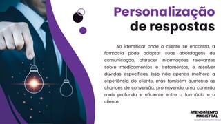 Ao identificar onde o cliente se encontra, a
farmácia pode adaptar suas abordagens de
comunicação, oferecer informações relevantes
sobre medicamentos e tratamentos, e resolver
dúvidas específicas. Isso não apenas melhora a
experiência do cliente, mas também aumenta as
chances de conversão, promovendo uma conexão
mais profunda e eficiente entre a farmácia e o
cliente.
Personalização
de respostas
 